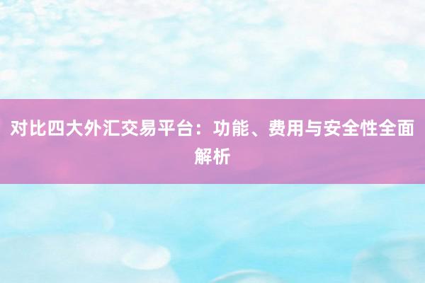 对比四大外汇交易平台：功能、费用与安全性全面解析