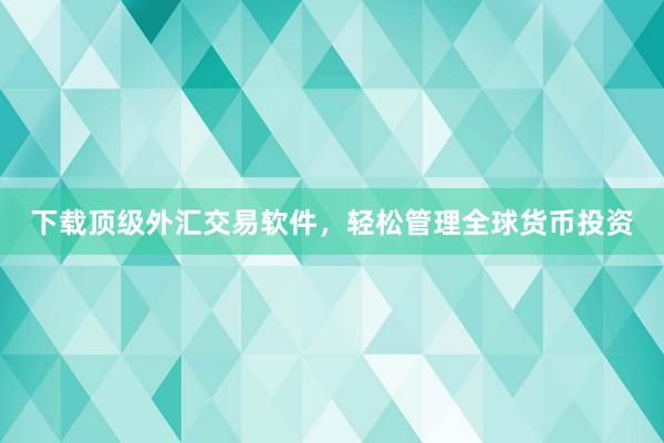 下载顶级外汇交易软件，轻松管理全球货币投资