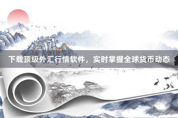 下载顶级外汇行情软件，实时掌握全球货币动态