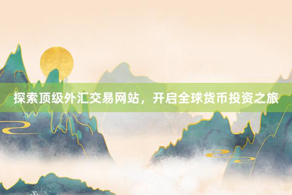 探索顶级外汇交易网站，开启全球货币投资之旅