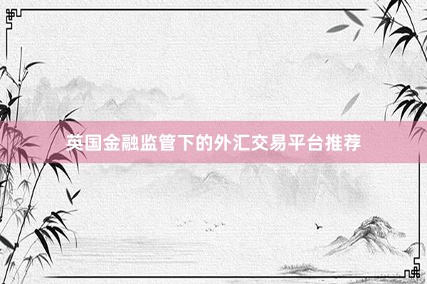 英国金融监管下的外汇交易平台推荐