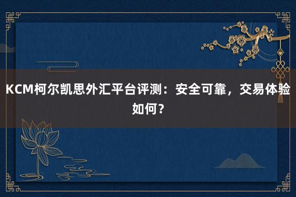 KCM柯尔凯思外汇平台评测：安全可靠，交易体验如何？