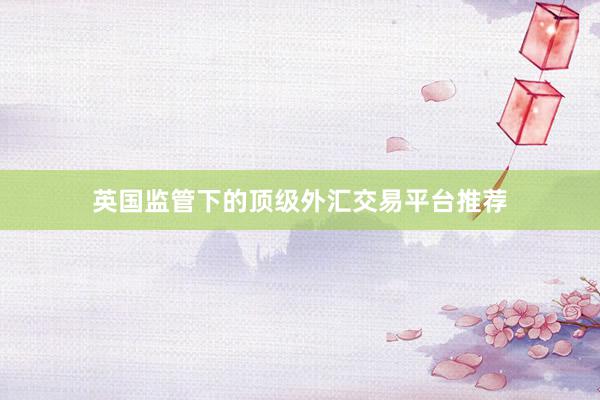 英国监管下的顶级外汇交易平台推荐