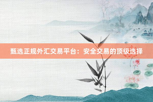 甄选正规外汇交易平台：安全交易的顶级选择