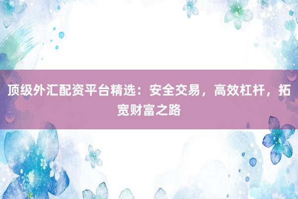 顶级外汇配资平台精选：安全交易，高效杠杆，拓宽财富之路