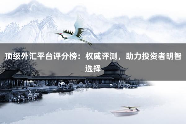 顶级外汇平台评分榜：权威评测，助力投资者明智选择