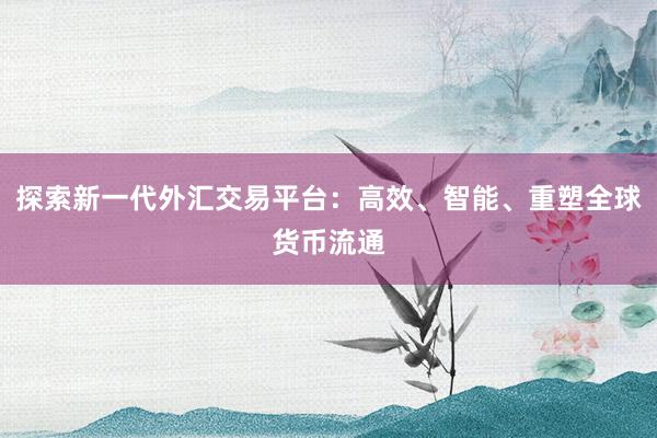 探索新一代外汇交易平台：高效、智能、重塑全球货币流通