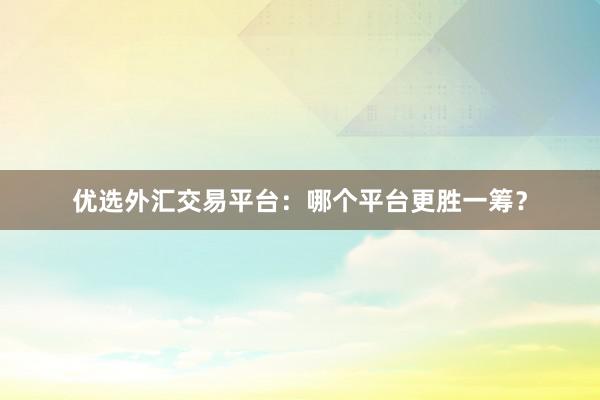 优选外汇交易平台：哪个平台更胜一筹？