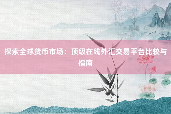 探索全球货币市场：顶级在线外汇交易平台比较与指南
