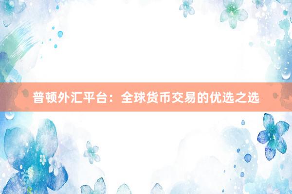 普顿外汇平台：全球货币交易的优选之选