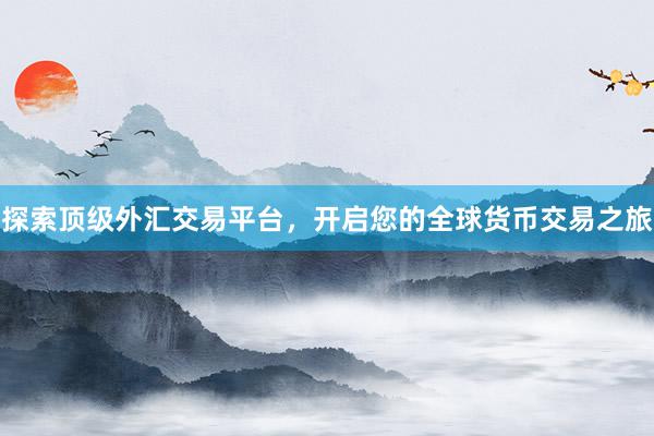 探索顶级外汇交易平台，开启您的全球货币交易之旅