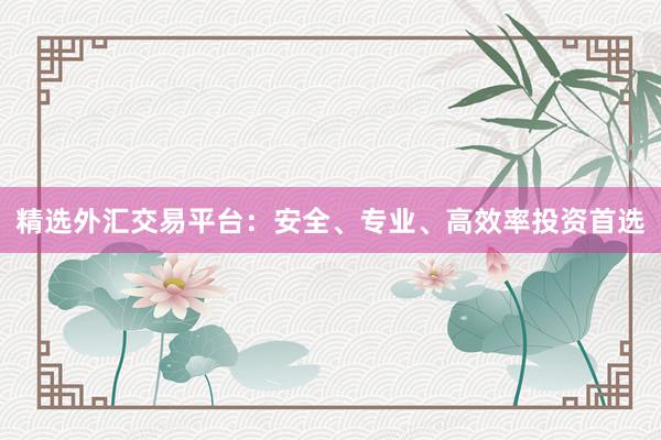 精选外汇交易平台：安全、专业、高效率投资首选