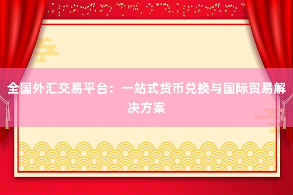 全国外汇交易平台：一站式货币兑换与国际贸易解决方案