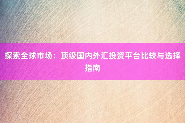 探索全球市场：顶级国内外汇投资平台比较与选择指南