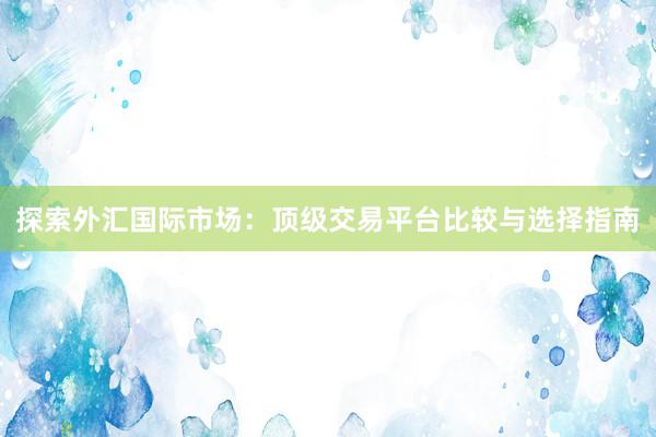 探索外汇国际市场：顶级交易平台比较与选择指南