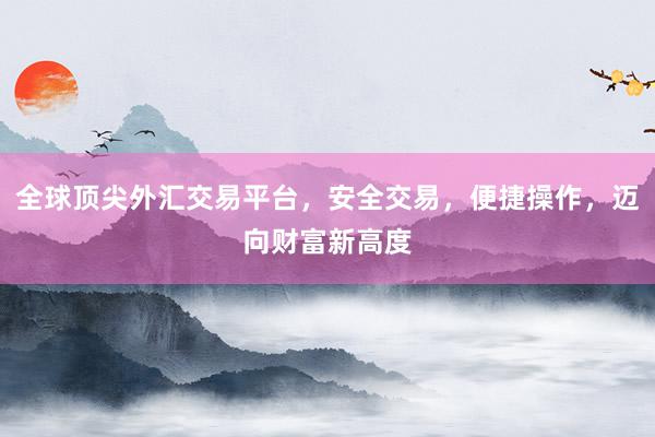 全球顶尖外汇交易平台，安全交易，便捷操作，迈向财富新高度