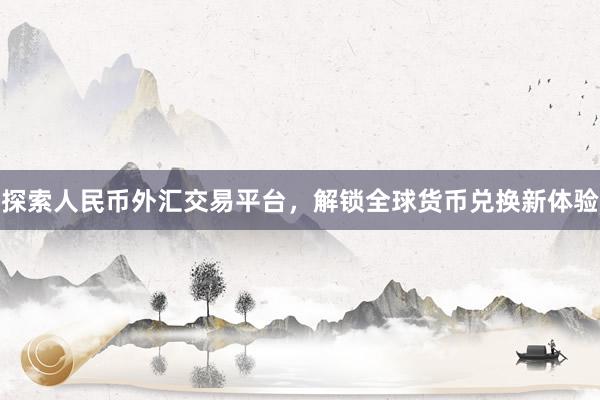探索人民币外汇交易平台，解锁全球货币兑换新体验