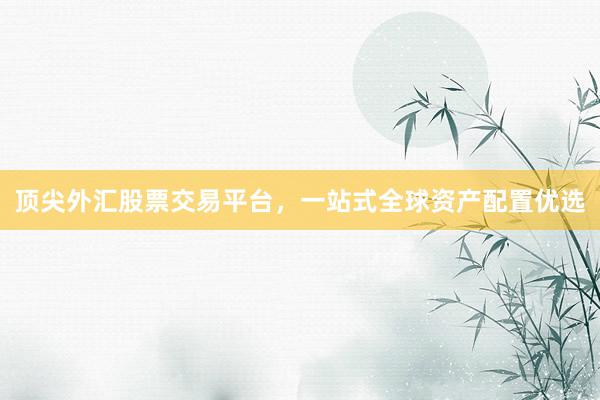 顶尖外汇股票交易平台，一站式全球资产配置优选