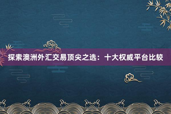 探索澳洲外汇交易顶尖之选：十大权威平台比较