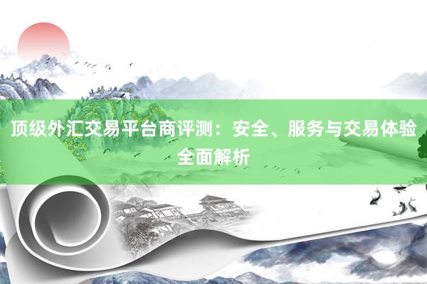 顶级外汇交易平台商评测：安全、服务与交易体验全面解析