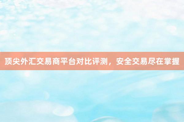 顶尖外汇交易商平台对比评测，安全交易尽在掌握