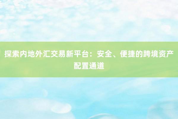 探索内地外汇交易新平台：安全、便捷的跨境资产配置通道