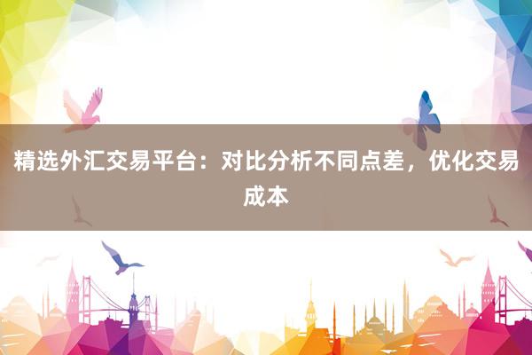 精选外汇交易平台：对比分析不同点差，优化交易成本