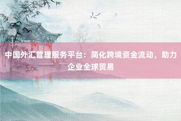 中国外汇管理服务平台：简化跨境资金流动，助力企业全球贸易