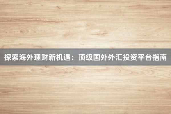 探索海外理财新机遇：顶级国外外汇投资平台指南