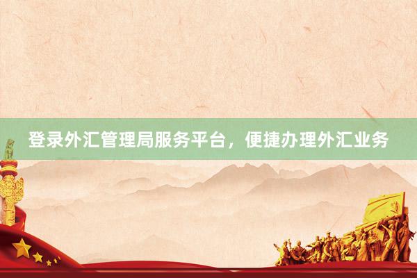 登录外汇管理局服务平台，便捷办理外汇业务