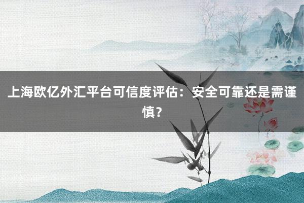 上海欧亿外汇平台可信度评估：安全可靠还是需谨慎？