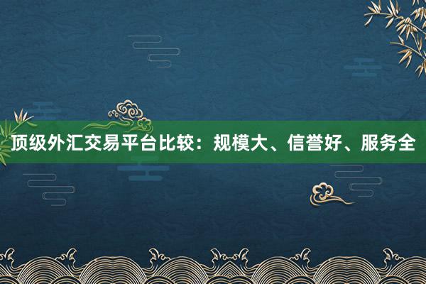 顶级外汇交易平台比较：规模大、信誉好、服务全