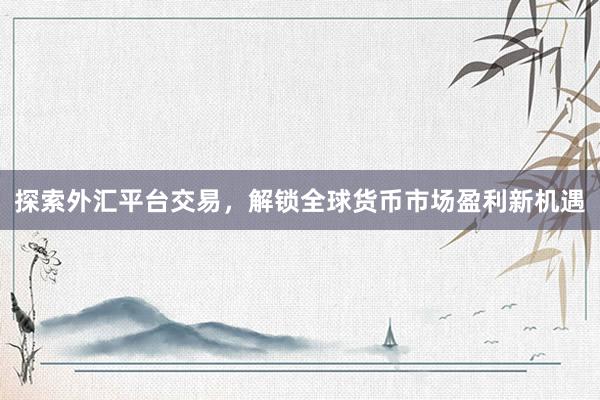 探索外汇平台交易，解锁全球货币市场盈利新机遇