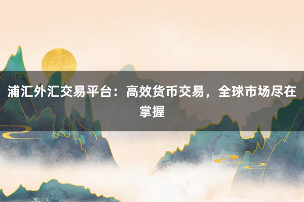 浦汇外汇交易平台：高效货币交易，全球市场尽在掌握