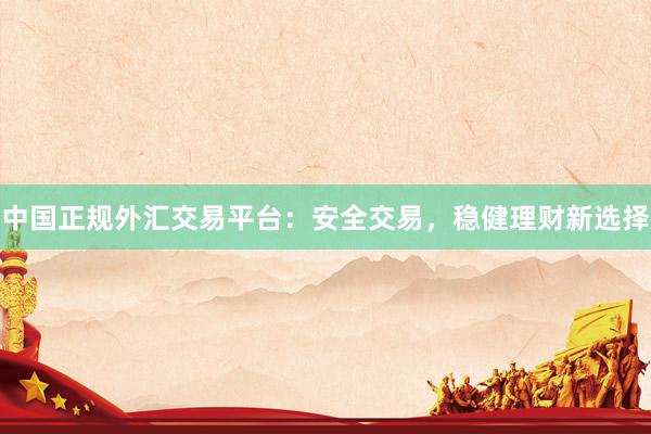 中国正规外汇交易平台：安全交易，稳健理财新选择