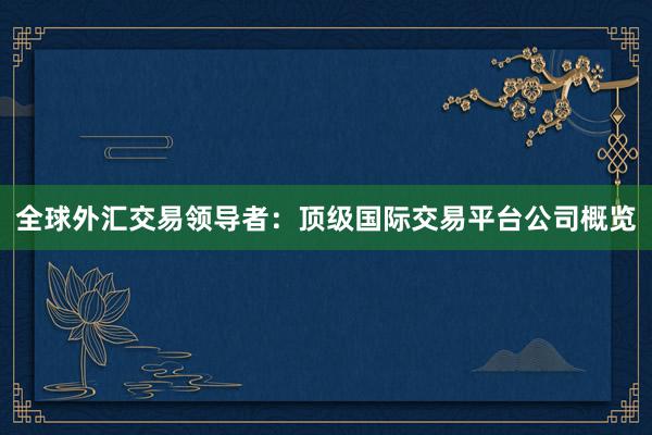 全球外汇交易领导者：顶级国际交易平台公司概览