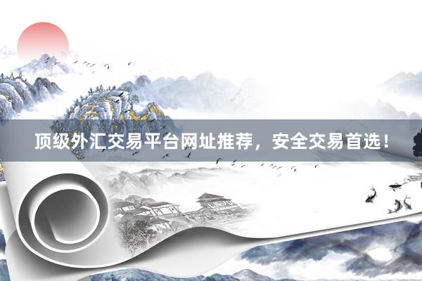 顶级外汇交易平台网址推荐，安全交易首选！