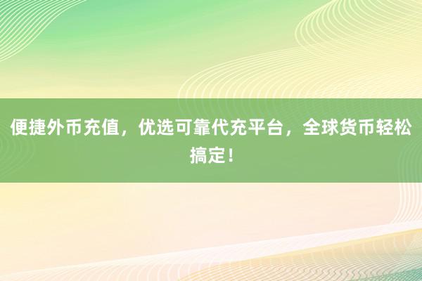 便捷外币充值，优选可靠代充平台，全球货币轻松搞定！