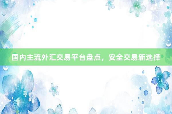 国内主流外汇交易平台盘点，安全交易新选择