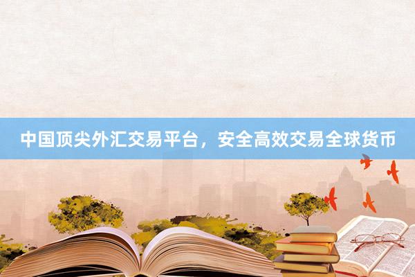 中国顶尖外汇交易平台，安全高效交易全球货币